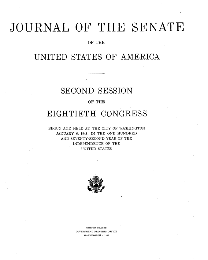 handle is hein.usccsset/usconset34008 and id is 1 raw text is: 






JOURNAL OF THE SENATE


                       OF THE



       UNITED STATES OF AMERICA








               SECOND SESSION

                       OF THE


           EIGHTIETH CONGRESS


           BEGUN AND HELD AT THE CITY OF WASHINGTON
              JANUARY 6, 1948, IN THE ONE HUNDRED
              AND SEVENTY-SECOND YEAR OF THE
                  INDEPENDENCE OF THE
                     UNITED STATES



















                     UNITED STATES
                   GOVERNMENT PRINTING OFFICE
                      WASHINGTON : 1949


