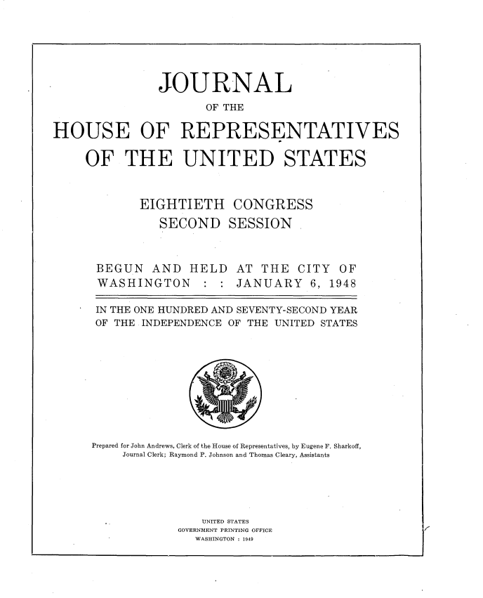 handle is hein.usccsset/usconset34009 and id is 1 raw text is: 






                JOURNAL
                      OF THE

HOUSE OF REPRESENTATIVES

     OF THE UNITED STATES



             EIGHTIETH CONGRESS
                SECOND SESSION .


BEGUN   AND   HELD
WASHINGTON : :


AT  THE  CITY  OF
JANUARY 6, 1948


IN THE ONE HUNDRED AND SEVENTY-SECOND YEAR
OF THE INDEPENDENCE OF THE UNITED STATES










Prepared for John Andrews, Clerk of the House of Representatives, by Eugene F. Sharkoff,
     Journal Clerk; Raymond P. Johnson and Thomas Cleary, Assistants





                UNITED STATES
             GOVERNMENT PRINTING OFFICE
               WASHINGTON : 1949


/I


