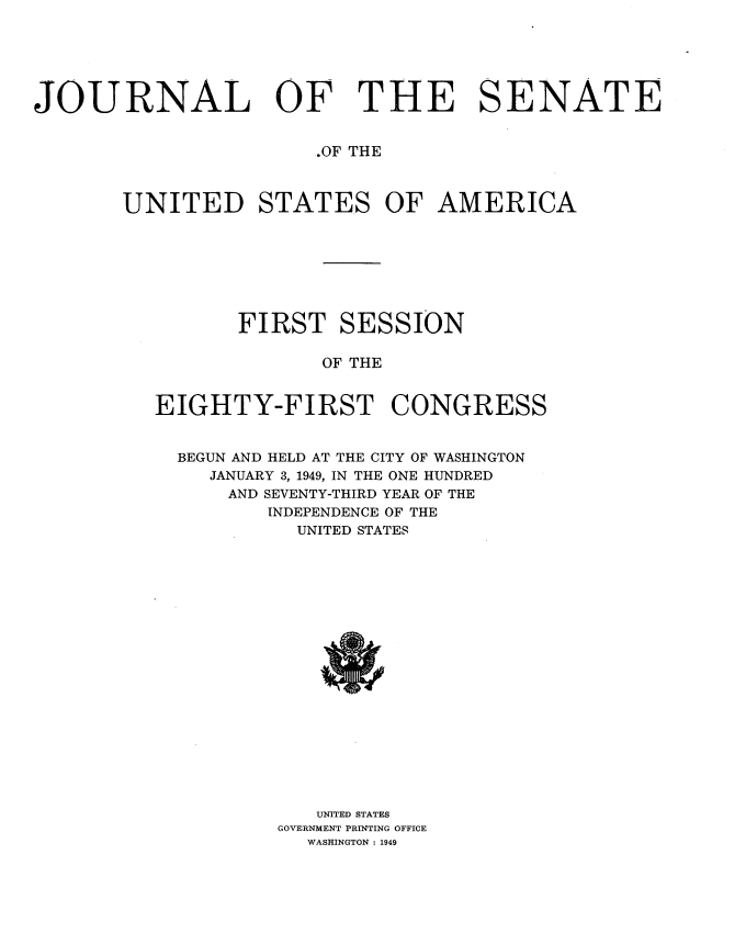 handle is hein.usccsset/usconset34010 and id is 1 raw text is: 






JOURNAL OF THE SENATE


                       .OF THE



       UNITED STATES OF AMERICA








                 FIRST   SESSION

                        OF THE


          EIGHTY-FIRST CONGRESS


            BEGUN AND HELD AT THE CITY OF WASHINGTON
              JANUARY 3, 1949, IN THE ONE HUNDRED
                AND SEVENTY-THIRD YEAR OF THE
                   INDEPENDENCE OF THE
                      UNITED STATES




















                      UNITED STATES
                    GOVERNMENT PRINTING OFFICE
                      WASHINGTON : 1949


