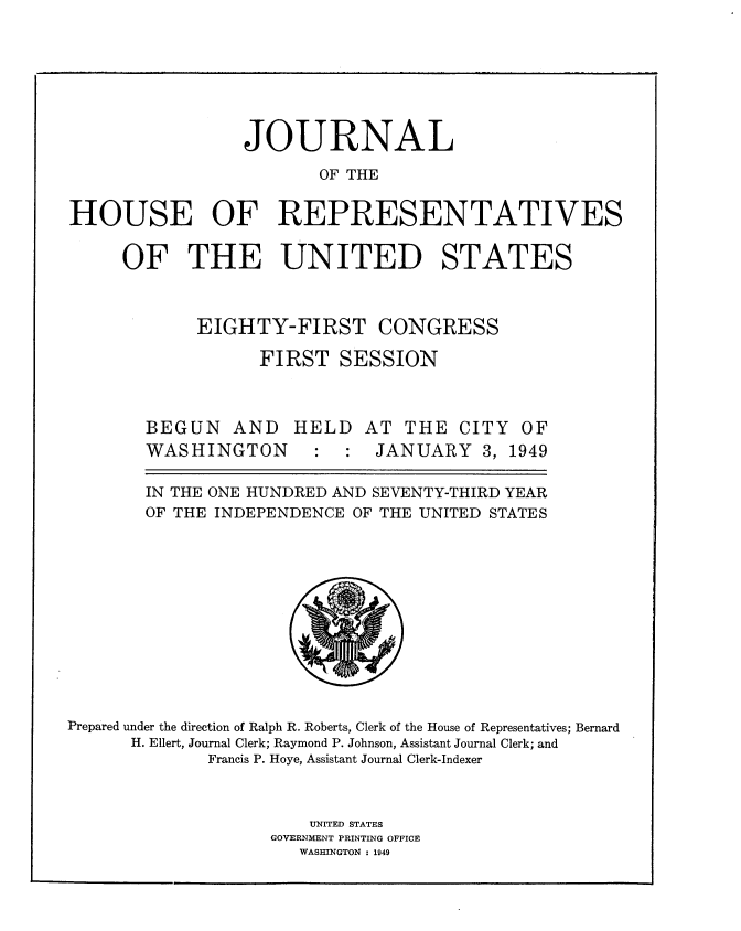 handle is hein.usccsset/usconset34011 and id is 1 raw text is: 







                 JOURNAL

                         OF THE


HOUSE OF REPRESENTATIVES


     OF THE UNITED STATES



             EIGHTY-FIRST CONGRESS

                   FIRST  SESSION



        BEGUN   AND   HELD   AT  THE  CITY  OF
        WASHINGTON            JANUARY   3, 1949

        IN THE ONE HUNDRED AND SEVENTY-THIRD YEAR
        OF THE INDEPENDENCE OF THE UNITED STATES












Prepared under the direction of Ralph R. Roberts, Clerk of the House of Representatives; Bernard
      H. Ellert, Journal Clerk; Raymond P. Johnson, Assistant Journal Clerk; and
              Francis P. Hoye, Assistant Journal Clerk-Indexer



                        UNITED STATES
                    GOVERNMENT PRINTING OFFICE
                       WASHINGTON : 1949


