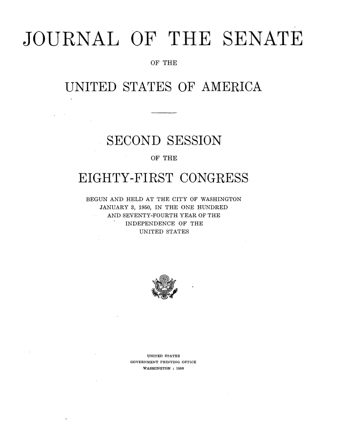 handle is hein.usccsset/usconset34012 and id is 1 raw text is: 





JOURNAL OF THE SENATE


                        OF THE



        UNITED STATES OF AMERICA







                SECOND SESSION

                        OF THE


          EIGHTY-FIRST CONGRESS


            BEGUN AND HELD AT THE CITY OF WASHINGTON
              JANUARY 3, 1950, IN THE ONE HUNDRED
                AND SEVENTY-FOURTH YEAR OF THE
                   INDEPENDENCE OF THE
                     UNITED STATES


   UNITED STATES
GOVERNMENT PRINTING OFFICE
  WASHINGTON : 1950


