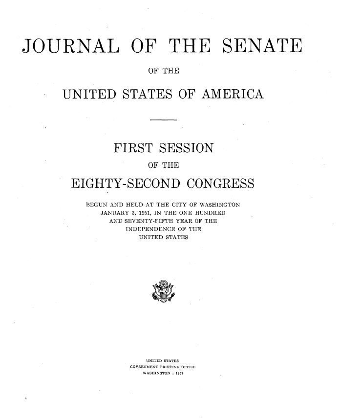 handle is hein.usccsset/usconset34014 and id is 1 raw text is: 






JOURNAL OF THE SENATE


                       OF THE



       UNITED STATES OF AMERICA








                 FIRST   SESSION

                       OF THE


         EIGHTY-SECOND CONGRESS


            BEGUN AND HELD AT THE CITY OF WASHINGTON
              JANUARY 3, 1951, IN THE ONE HUNDRED
                AND SEVENTY-FIFTH YEAR OF THE
                   INDEPENDENCE OF THE
                     UNITED STATES



















                       UNITED STATES
                    GOVERNMENT PRINTING OFFICE
                      WASHINGTON : 1951


