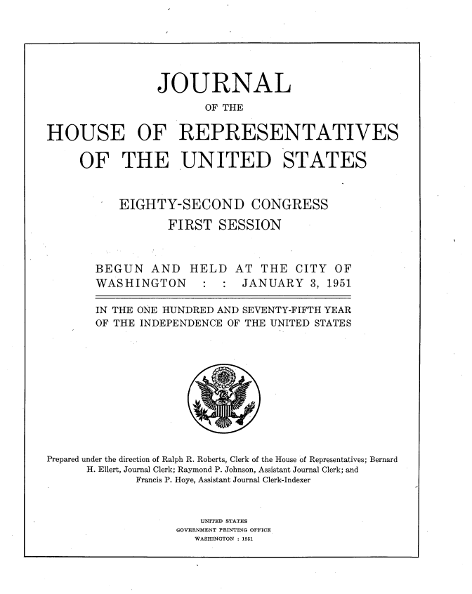 handle is hein.usccsset/usconset34015 and id is 1 raw text is: 





                 JOURNAL
                        OF THE

HOUSE OF REPRESENTATIVES

     OF THE UNITED STATES


EIGHTY-SECOND


CONGRESS


FIRST   SESSION


BEGUN   AND   HELD
WASHINGTON : :


AT  THE  CITY  OF
JANUARY 3, 1951


       IN THE ONE HUNDRED AND SEVENTY-FIFTH YEAR
       OF THE INDEPENDENCE OF THE UNITED STATES










Prepared under the direction of Ralph R. Roberts, Clerk of the House of Representatives; Bernard
      H. Ellert, Journal Clerk; Raymond P. Johnson, Assistant Journal Clerk; and
              Francis P. Hoye, Assistant Journal Clerk-Indexer


                       UNITED STATES
                    GOVERNMENT PRINTING OFFICE
                      WASHINGTON : 1951



