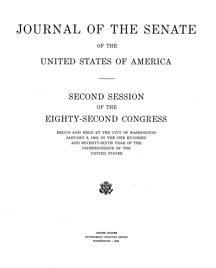 handle is hein.usccsset/usconset34017 and id is 1 raw text is: 






JOURNAL OF THE SENATE


                       OF THE



       UNITED STATES OF AMERICA








               SECOND SESSION

                       OF THE


        EIGHTY-SECOND CONGRESS


           BEGUN AND HELD AT THE CITY OF WASHINGTON
              JANUARY 8, 1952, IN THE ONE HUNDRED
              AND SEVENTY-SIXTH YEAR OF THE
                  INDEPENDENCE OF THE
                     UNITED STATES



















                     UNITED STATES
                   GOVERNMENT PRINTING OFFICE
                     WASHINGTON : 1952



