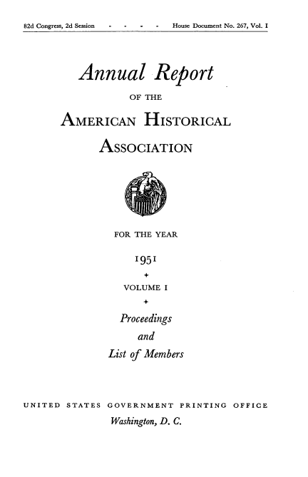 handle is hein.usccsset/usconset34020 and id is 1 raw text is: 


82d Congress, 2d Session - - - - House Document No. 267, Vol. I


   Annual Report

            OF THE


AMERICAN HISTORICAL


ASSOCIATION









   FOR THE YEAR


      1951
        +
    VOLUME  I
        +

    Proceedings

       and

  List of Members


UNITED  STATES GOVERNMENT   PRINTING  OFFICE


Washington, D. C.


House Document No. 267, Vol. I


82d Congress, 2d Session


