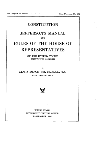 handle is hein.usccsset/usconset34023 and id is 1 raw text is: 





.t .s . S o . . House Document No. 474


        CONSTITUTION



    JEFFERSON'S MANUAL

                AND


RULES OF THE HOUSE OF


REPRESENTATIVES


     OF THE UNITED STATES
       EIGHTY-FIFTH CONGRESS



             By

LEWIS DESCHLER, J.D., M.P.L., LL.D.

        PARLIAMENTARIAN


     UNITED STATES
GOVERNMENT PRINTING OFFICE
    WASHINGTON :1957


84th Congress, 2d Session


