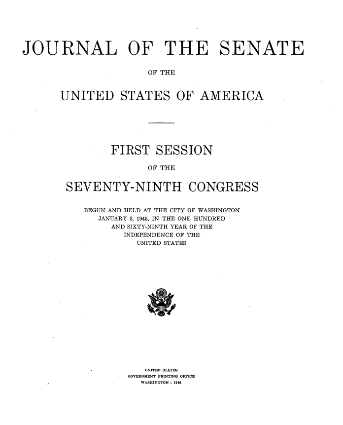 handle is hein.usccsset/usconset34026 and id is 1 raw text is: 







JOURNAL OF THE SENATE


                       OF THE



       UNITED STATES OF AMERICA








                FIRST   SESSION

                       OF THE


        SEVENTY-NINTH CONGRESS


           BEGUN AND HELD AT THE CITY OF WASHINGTON
              JANUARY 3, 1945, IN THE ONE HUNDRED
                AND SIXTY-NINTH YEAR OF THE
                  INDEPENDENCE OF THE
                     UNITED STATES



















                     UNITED STATES
                   GOVERNMENT PRINTING OFFICE
                     WASHINGTON : 1946


