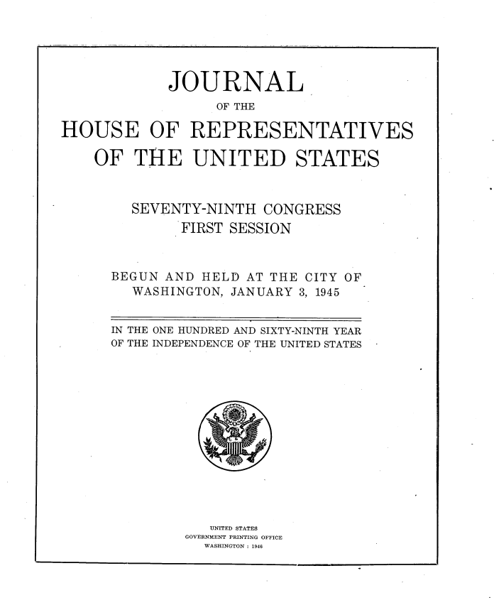 handle is hein.usccsset/usconset34027 and id is 1 raw text is: 





             JOURNAL
                  OF THE

HOUSE OF REPRESENTATIVES

    OF   THE   UNITED STATES



        SEVENTY-NINTH   CONGRESS
              FIRST SESSION



      BEGUN AND HELD  AT THE CITY OF
        WASHINGTON, JANUARY 3, 1945


      IN THE ONE HUNDRED AND SIXTY-NINTH YEAR
      OF THE INDEPENDENCE OF THE UNITED STATES













                 UNITED STATES
              GOVERNMENT PRINTING OFFICE
                 WASHINGTON : 1946


