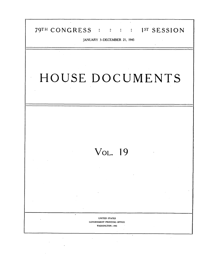 handle is hein.usccsset/usconset34029 and id is 1 raw text is: 






79TH CONGRESS           :       1ST SESSION

              JANUARY 3-DECEMBER 21, 1945


HOUSE DOCUMENTS


  VOL.   19
















  UNITED STATES
GOVERNMENT PRINTING OFFICE
  WASHINGTON: 1945


