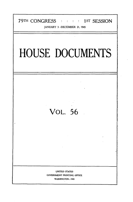 handle is hein.usccsset/usconset34048 and id is 1 raw text is: 



79TH CONGRESS     :   :  : I ST SESSION
          JANUARY 3 -DECEMBER 21, 1945


HOUSE DOCUMENTS


VOL.


56


    UNITED STATES
GOVERNMENT PRINTING OFFICE
   WASHINGTON : 1945


