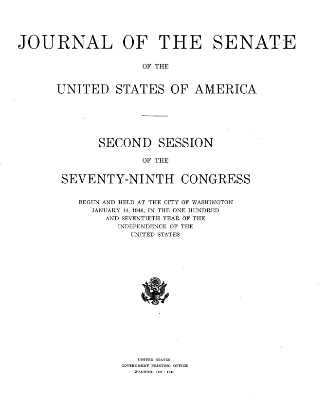 handle is hein.usccsset/usconset34052 and id is 1 raw text is: 






JOURNAL OF THE SENATE


                       OF THE



       UNITED STATES OF AMERICA








               SECOND SESSION

                       OF THE


        SEVENTY-NINTH CONGRESS


           BEGUN AND HELD AT THE CITY OF WASHINGTON
             JANUARY 14, 1946, IN THE ONE HUNDRED
                AND SEVENTIETH YEAR OF THE
                  INDEPENDENCE OF THE
                     UNITED STATES




















                     UNITED STATES
                   GOVERNMENT PRINTING OFFICE
                     WASHINGTON: 1946


