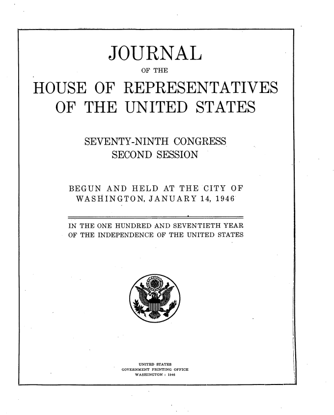 handle is hein.usccsset/usconset34053 and id is 1 raw text is: 





             JOURNAL
                  OF THE

HOUSE OF REPRESENTATIVES

    OF   THE   UNITED STATES


SEVENTY-NINTH


CONGRESS


SECOND SESSION


BEGUN AND
WASHINGT


HELD  AT THE
ON, JANUARY


CITY OF
14, 1946


ONE HUNDRED AND SEVENTIETH YEAR
INDEPENDENCE OF THE UNITED STATES


   UNITED STATES
GOVERNMENT PRINTING OFFICE
  WASHINGTON : 1946


IN THE
OF THE


