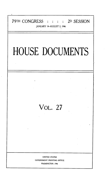 handle is hein.usccsset/usconset34059 and id is 1 raw text is: 






79TH CONGRESS    :  : :  : 2D SESSION
            JANUARY 14-AUGUST 2, 1946


HOUSE DOCUMENTS


VOL. 27


    UNITED STATES
GOVERNMENT PRINTING OFFICE
   WASHINGTON:1946


