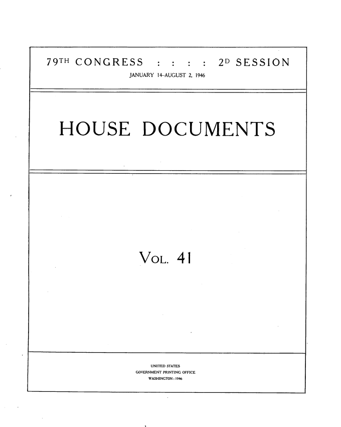 handle is hein.usccsset/usconset34072 and id is 1 raw text is: 









79TH CONGRESS : : : : 2D SESSION

               JANUARY 14-AUGUST 2, 1946









  HOUSE DOCUMENTS





















                 VOL.   41

















                   UNITED STATES
                GOVERNMENT PRINTING OFFICE
                   WASHINGTON: 1946


