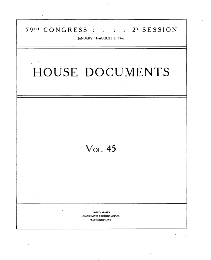 handle is hein.usccsset/usconset34077 and id is 1 raw text is: 






79TH CONGRESS          :     :  2D SESSION

               JANUARY 14-AUGUST 2, 1946









  HOUSE DOCUMENTS



















                  VOL.  45















                  UNITED STATES
                  GOVERNMENT PRINTING OFFICE
                  WASHINGTON: 1946


