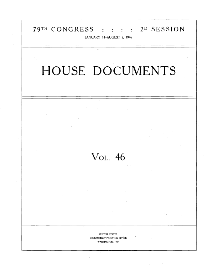 handle is hein.usccsset/usconset34078 and id is 1 raw text is: 






79TH CONGRESS        : :        2D SESSION

               JANUARY 14-AUGUST 2, 1946









   HOUSE DOCUMENTS






















                 VOL.   46



















                    UNITED STATES
                 GOVERNMENT PRINTING OFFICE
                   WASHINGTON: 1947


