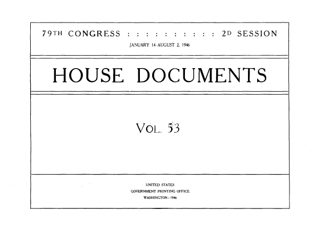 handle is hein.usccsset/usconset34083 and id is 1 raw text is: 





79TH CONGRESS :.:.:.:.:.:.:.:.:.:.2D SESSION

                  JANUARY 14-AUGUST 2, 1946






  HOUSE DOCUMENTS









                   VOL.   53









                     UNITED STATES
                  GOVERNMENT PRINTING OFFICE
                     WASHINGTON : 1946


