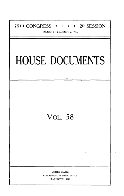 handle is hein.usccsset/usconset34088 and id is 1 raw text is: 







79TH CONGRESS     : :  : :  2D SESSION

            JANUARY 14-AUGUST 2. 1946


HOUSE DOCUMENTS


VOL. 58


    UNITED STATES
GOVERNMENT PRINTING OFFICE
   WASHINGTON : 1946


