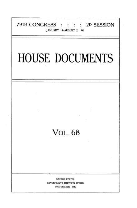 handle is hein.usccsset/usconset34094 and id is 1 raw text is: 






79TH CONGRESS     : :  : :  2D SESSION
            JANUARY 14-AUGUST 2, 1946


HOUSE DOCUMENTS


VOL. 68


    UNITED STATES
GOVERNMENT PRINTING OFFICE
   WASHINGTON: 1949


