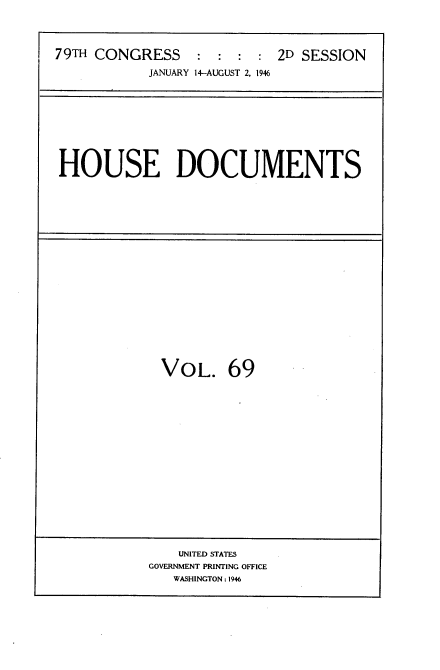 handle is hein.usccsset/usconset34095 and id is 1 raw text is: 




79TH CONGRESS : : : : 2D SESSION
            JANUARY 14-AUGUST 2, 1946


HOUSE DOCUMENTS


VOL. 69


    UNITED STATES
GOVERNMENT PRINTING OFFICE
   WASHINGTON: 1946


