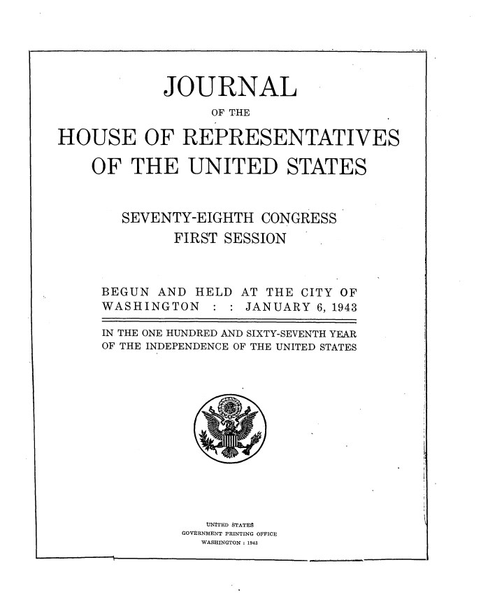 handle is hein.usccsset/usconset34100 and id is 1 raw text is: 





            JOURNAL
                  OF THE

HOUSE OF REPRESENTATIVES

    OF   THE   UNITED STATES



        SEVENTY-EIGHTH  CONGRESS
              FIRST SESSION



     BEGUN  AND HELD  AT THE CITY OF
     WASHINGTON       JANUARY  6, 1943

     IN THE ONE HUNDRED AND SIXTY-SEVENTH YEAR
     OF THE INDEPENDENCE OF THE UNITED STATES













                  UNITED STATES
               GOVERNMENT PRINTING OFFICE
                 WASHINGTON : 1943


