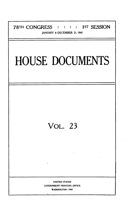 handle is hein.usccsset/usconset34104 and id is 1 raw text is: 




78TH CONGRESS     :  : : :  1ST SESSION
           JANUARY 6-DECEMBER 21, 1943


HOUSE DOCUMENTS


VOL.


23


    UNITEDSTATES
GOVERNMVENT PRINTING OFFICE
   WASHINGTON: 1943


