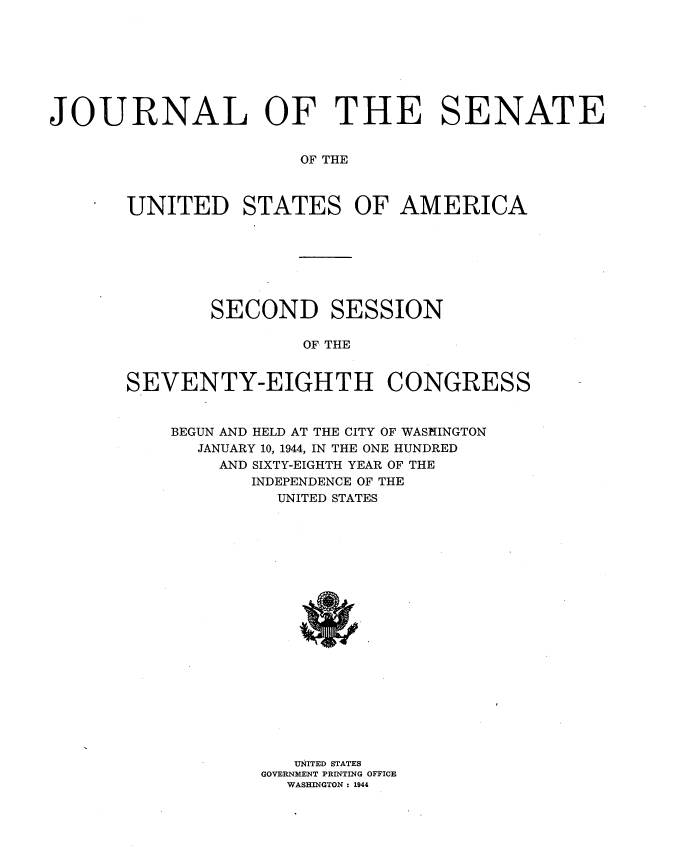 handle is hein.usccsset/usconset34128 and id is 1 raw text is: 








JOURNAL OF THE SENATE


                       OF THE



       UNITED STATES OF AMERICA


        SECOND SESSION

                OF THE


SEVENTY-EIGHTH CONGRESS


BEGUN AND HELD AT THE CITY OF WASHINGTON
  JANUARY 10, 1944, IN THE ONE HUNDRED
    AND SIXTY-EIGHTH YEAR OF THE
       INDEPENDENCE OF THE
          UNITED STATES




















          UNITED STATES
        GOVERNMENT PRINTING OFFICE
          WASHINGTON : 1944


