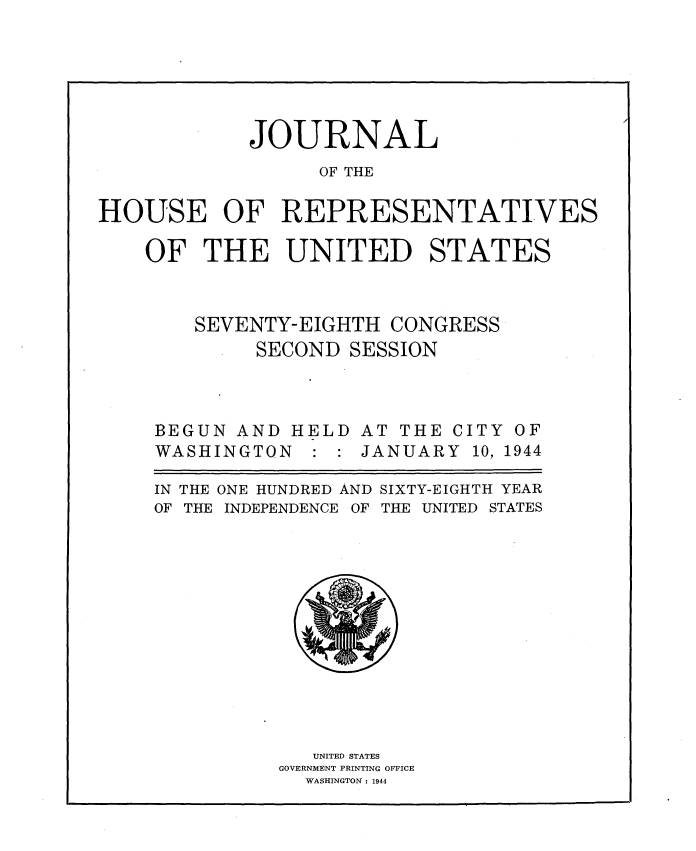 handle is hein.usccsset/usconset34129 and id is 1 raw text is: 






            JOURNAL
                  OF THE

HOUSE OF REPRESENTATIVES

    OF   THE   UNITED STATES



        SEVENTY-EIGHTH  CONGRESS


SECOND


BEGUN  AND H
WASHINGTON


EL


SESSION


D


AT THE CITY
JANUARY  10,


IN THE
OF THE


ONE HUNDRED AND SIXTY-EIGHTH YEAR
INDEPENDENCE OF THE UNITED STATES


   UNITED STATES
GOVERNMENT PRINTING OFFICE
  WASHINGTON : 1944


OF
1944


