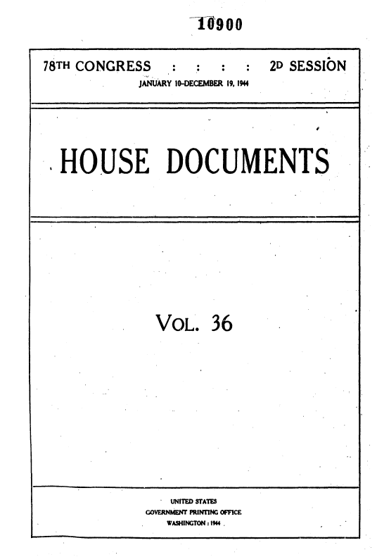 handle is hein.usccsset/usconset34141 and id is 1 raw text is: 
                     10,900


78TH CONGRESS      :             2D SESSION
              JANUARY 10-DECEMBER 19. 1944






 .HOUSE DOCUMENTS


VOL. 3 6













    UNITED STATES
GOVERNMENT PINTING OFFICE
   WASHINGTON: 1944.


