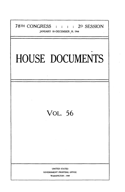 handle is hein.usccsset/usconset34154 and id is 1 raw text is: 








78TH CONGRESS : : : : 2D SESSION
          JANUARY 10-DECEMBER 19, 1944


HOUSE DOCUMENTS


VOL. 56


    UNITED STATES
GOVERNMENT PRINTING OFFICE
   WASHINGTON: 1949 .



