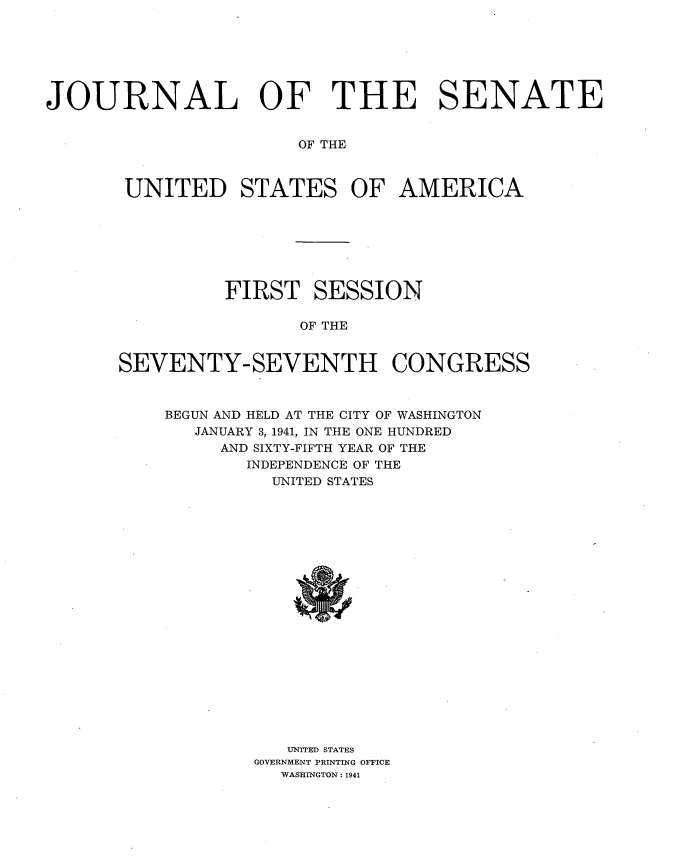 handle is hein.usccsset/usconset34155 and id is 1 raw text is: 







JOURNAL OF THE SENATE


                       OF THE



       UNITED STATES OF AMERICA


          FIRST   SESSION

                OF THE


SEVENTY-SEVENTH CONGRESS


BEGUN AND HELD AT THE CITY OF WASHINGTON
   JANUARY 3, 1941, IN THE ONE HUNDRED
     AND SIXTY-FIFTH YEAR OF THE
       INDEPENDENCE OF THE
          UNITED STATES





















          UNITED STATES
        GOVERNMENT PRINTING OFFICE
           WASHINGTON: 1941


