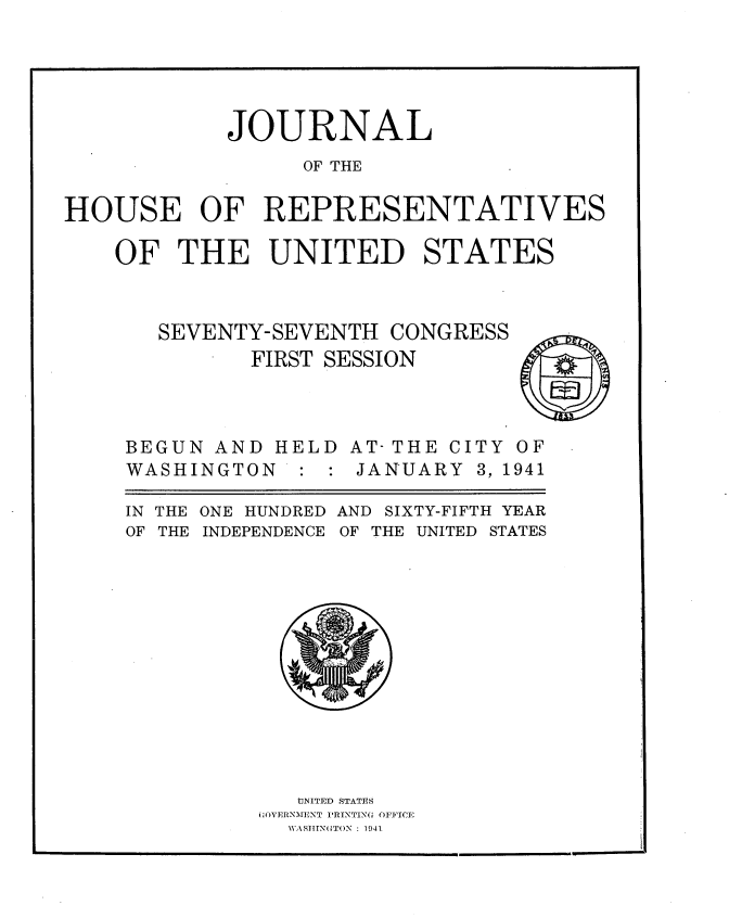 handle is hein.usccsset/usconset34156 and id is 1 raw text is: 





            JOURNAL
                  OF THE

HOUSE OF REPRESENTATIVES

    OF   THE   UNITED STATES


SEVENTY-SEVENTH  CONGRESS
       FIRST SESSION


BEGUN  AND
WASHINGTON


H


ELD AT- THE CI
: : JANUARY


TY
3, 1


S


OF
941


IN THE
OF THE


ONE HUNDRED AND SIXTY-FIFTH YEAR
INDEPENDENCE OF THE UNITED STATES


   IJNITED STATES
;OVERNMENT PRINTING OFFICE
  WASHINGTON : 1941


