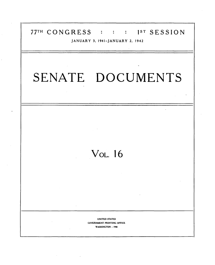 handle is hein.usccsset/usconset34157 and id is 1 raw text is: 






77TH CONGRESS                 1 S T SESSION

           JANUARY 3. 1941-JANUARY 2, 1942









 SENATE DOCUMENTS


















                 VOL.   16















                   UNITED STATES
                GOVERNMENT PRINTING OFFICE
                  WASHINGTON : 1940


