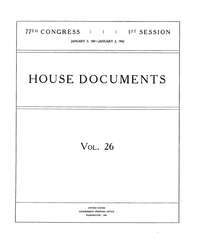 handle is hein.usccsset/usconset34160 and id is 1 raw text is: 







77TH CONGRESS                   1ST SESSION

              JANUARY 3, 1941 -JANUARY 2, 1942










 HOUSE DOCUMENTS


















                 VOL. 26















                   UNITED STATES
                 GOVERNMENT PRINTING OFFICE
                   WASHINGTON : 1941


