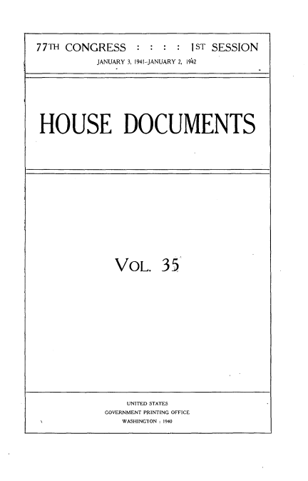 handle is hein.usccsset/usconset34167 and id is 1 raw text is: 





77TH CONGRESS     : : :  : 1ST SESSION

           JANUARY 3, 1941-JANUARY 2, 1942


HOUSE DOCUMENTS


VOL. 35


    UNITED STATES
GOVERNMENT PRINTING OFFICE
   WASHINGION : 1940


