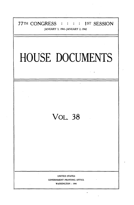 handle is hein.usccsset/usconset34170 and id is 1 raw text is: 






77TH CONGRESS     : :  : :  1ST SESSION
           JANUARY 3, 1941-JANUARY 2,-1942


HOUSE DOCUMENTS


VOL. 38


    UNITED STATES
GOVERNMENT PRINTING OFFICE
   WASHINGTON : 1941


