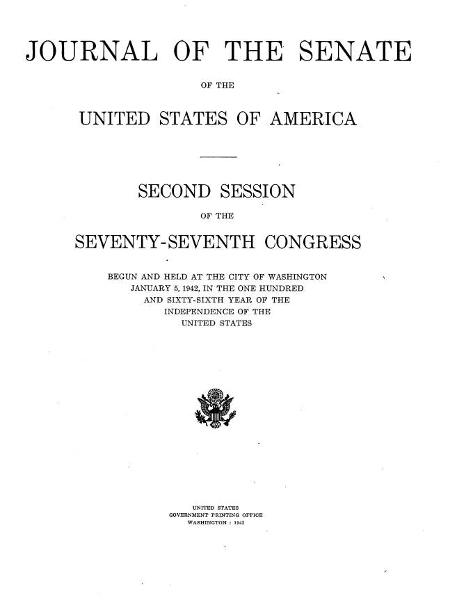 handle is hein.usccsset/usconset34200 and id is 1 raw text is: 





JOURNAL OF THE SENATE


                       OF THE



       UNITED STATES OF AMERICA


        SECOND SESSION

                OF THE


SEVENTY- SEVENTH CONGRESS


BEGUN AND HELD AT THE CITY OF WASHINGTON
   JANUARY 5,1942, IN THE ONE HUNDRED
     AND SIXTY-SIXTH YEAR OF THE
       INDEPENDENCE OF THE
          UNITED STATES




















          UNITED STATES
        GOVERNMENT PRINTING OFFICE
          WASHINGTON : 1942


