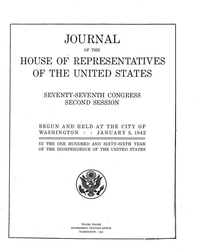 handle is hein.usccsset/usconset34201 and id is 1 raw text is: 






            JOURNAL
                  OF THE

HOUSE OF REPRESENTATIVES

    OF  THE UNITED STATES



       SEVENTY-SEVENTH  CONGRESS
            SECOND  SESSION



     BEGUN  AND HELD AT THE CITY OF
     WASHINGTON   : : JANUARY 5, 1942

     IN THE ONE HUNDRED AND SIXTY-SIXTH YEAR
     OF THE INDEPENDENCE OF THE UNITED STATES













                 UNITED STATES
              GOVERNMENT PRINTING OFFICE
                WASHINGTON : 1942


