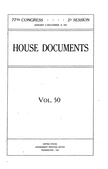 handle is hein.usccsset/usconset34223 and id is 1 raw text is: 






77TH CONGRESS    :  :  : :  2D SESSION

           JANUARY 5-DECEMBER 16, 1942


HOUSE DOCUMENTS


VOL. 50


    UNITED STATES
GOVERNMENT PRINTING OFFICE
   WASHINGTON : 1942


