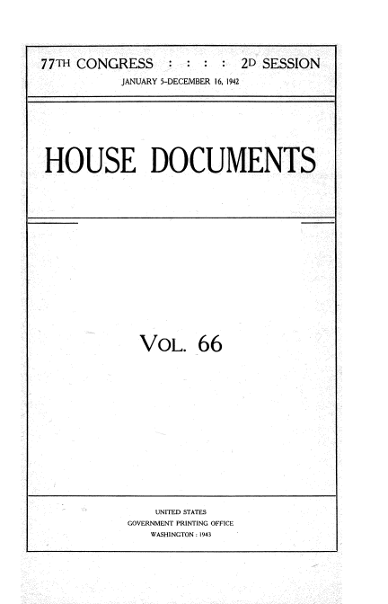 handle is hein.usccsset/usconset34233 and id is 1 raw text is: 





77TH CONGRESS : : : : 2D SESSION

           JANUARY 5-DECEMBER 16, 1942


HOUSE DOCUMENTS


VOL. 66


    UNITED STATES
GOVERNMENT PRINTING OFFICE
   WASHINGTON: 1943


