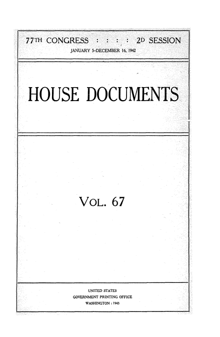 handle is hein.usccsset/usconset34234 and id is 1 raw text is: 







77TH CONGRESS     : : :  : 2D SESSION

           JANUARY 5-DECEMBER 16, 1942


HOUSE DOCUMENTS


VOL. 67

















    UNITED STATES
GOVERNMENT PRINTING OFFICE
   WASHINGTON :1943


