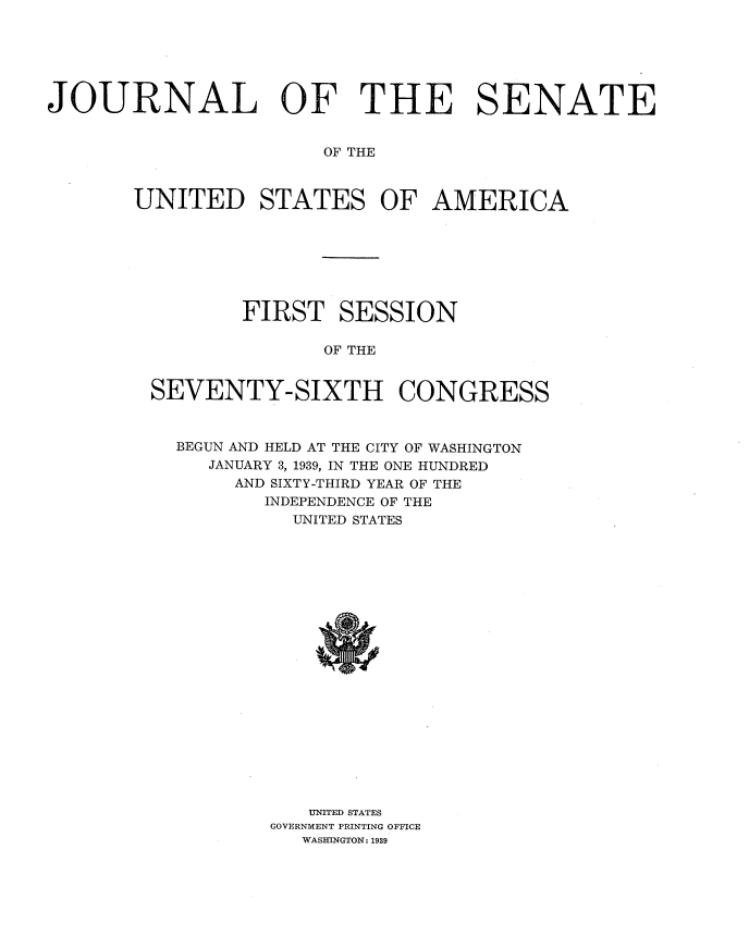handle is hein.usccsset/usconset34240 and id is 1 raw text is: 






JOURNAL OF THE SENATE


                       OF THE



       UNITED STATES OF AMERICA


        FIRST   SESSION

               OF THE


SEVENTY-SIXTH CONGRESS



  BEGUN AND HELD AT THE CITY OF WASHINGTON
     JANUARY 3, 1939, IN THE ONE HUNDRED
       AND SIXTY-THIRD YEAR OF THE
          INDEPENDENCE OF THE
            UNITED STATES





















            UNITED STATES
          GOVERNMENT PRINTING OFFICE
             WASHINGTON: 1939


