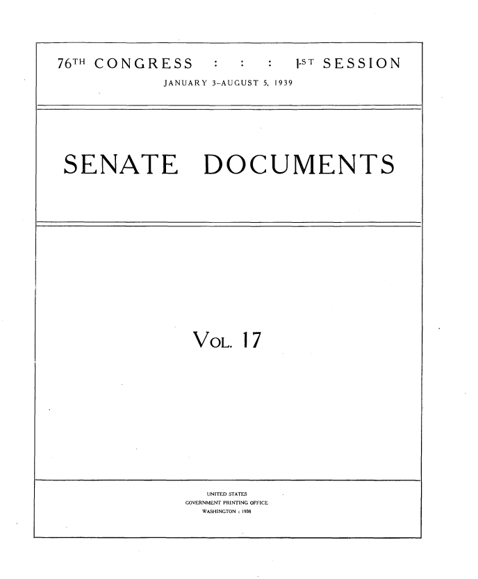 handle is hein.usccsset/usconset34242 and id is 1 raw text is: 






76TH CONGRESS       :         1.T SESSION

             JANUARY 3-AUGUST 5, 1939









 SENATE DOCUMENTS




















                 VOL.  17

















                   UNITED STATES
                GOVERNMENT PRINTING OFFICE
                  WASHINGTON : 1938


