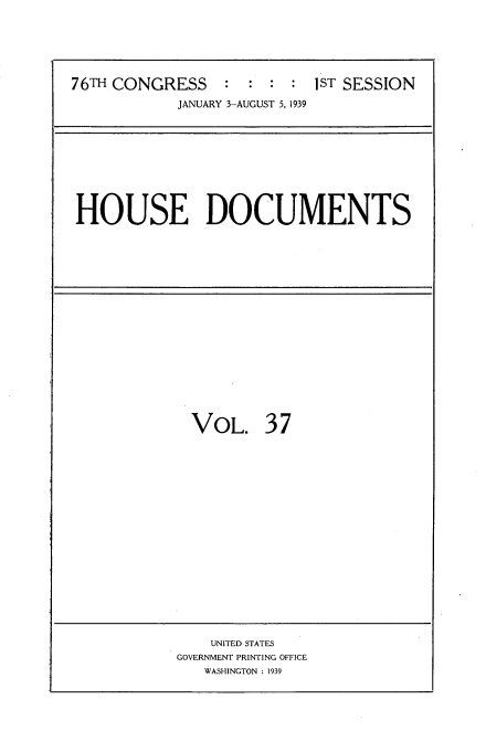 handle is hein.usccsset/usconset34246 and id is 1 raw text is: 




76TH CONGRESS    :  : :  : 1ST SESSION
            JANUARY 3-AUGUST 5, 1939


HOUSE DOCUMENTS


VOL.


37


    UNITED STATES
GOVERNMENT PRINTING OFFICE
   WASHINGTON : 1939


