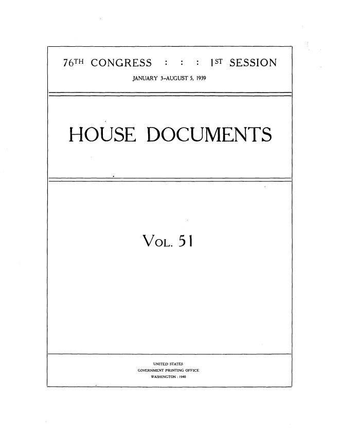 handle is hein.usccsset/usconset34259 and id is 1 raw text is: 








76TH CONGRESS       :  :  :  1ST SESSION

             JANUARY 3-AUGUST 5, 1939


HOUSE DOCUMENTS


VOL. 51

















   UNITED STATES
GOVERNMENT PRINTING OFFICE
   WASHINGTON : 1940


