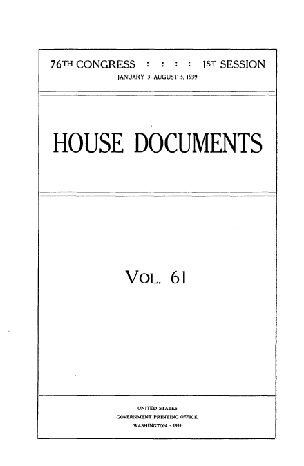 handle is hein.usccsset/usconset34271 and id is 1 raw text is: 








76TH CONGRESS    :  : :  : 1ST SESSION
            JANUARY 3-AUGUST 5, 1939


HOUSE DOCUMENTS


VOL. 61


    UNITED STATES
GOVERNMENT PRINTING OFFICE
   WASHINGTON : 1939


