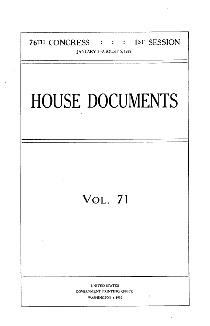 handle is hein.usccsset/usconset34285 and id is 1 raw text is: 







76TH CONGRESS     :  :  :  IST SESSION
            JANUARY 3-AUGUST 5, 1939


HOUSE DOCUMENTS


VOL. 71


    UNITED STATES
GOVERNMENT PRINTING OFFICE
   WASHINGTON : 1939


