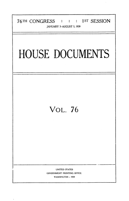 handle is hein.usccsset/usconset34295 and id is 1 raw text is: 





76TH CONGRESS     :  :  :  1ST SESSION
            JANUARY 3-AUGUST 5, 1939


HOUSE DOCUMENTS


VOL. 76


    UNITED STATES
GOVERNMENT PRINTING OFFICE
   WASHINGTON : 1939


