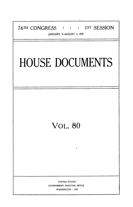handle is hein.usccsset/usconset34300 and id is 1 raw text is: 







76TH CONGRESS     :  :  :  IST SESSION
            JANUARY 3-AUGUST 5, 1939


HOUSE DOCUMENTS


VOL. 80


    UNITED STATES
GOVERNMENT PRINTING OFFICE
   WASHINGTON : 1939


