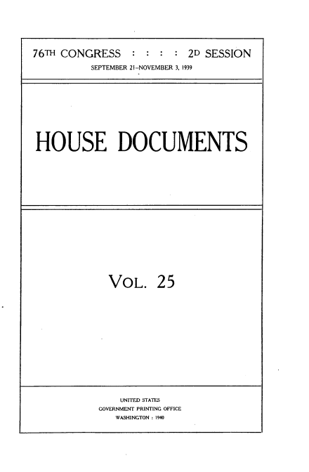 handle is hein.usccsset/usconset34319 and id is 1 raw text is: 




76TH CONGRESS : : : : 2D SESSION
          SEPTEMBER 21-NOVEMBER 3,1939


HOUSE DOCUMENTS


VOL.


25


    UNITED STATES
GOVERNMENT PRINTING OFFICE
   WASHINGTON : 1940


